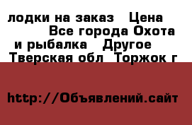 лодки на заказ › Цена ­ 15 000 - Все города Охота и рыбалка » Другое   . Тверская обл.,Торжок г.